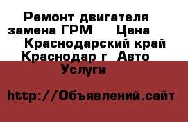 Ремонт двигателя , замена ГРМ,  › Цена ­ 500 - Краснодарский край, Краснодар г. Авто » Услуги   